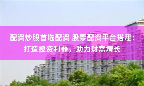 配资炒股首选配资 股票配资平台搭建：打造投资利器，助力财富增长