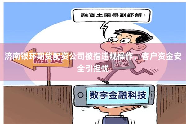 济南银环期货配资公司被指违规操作，客户资金安全引担忧