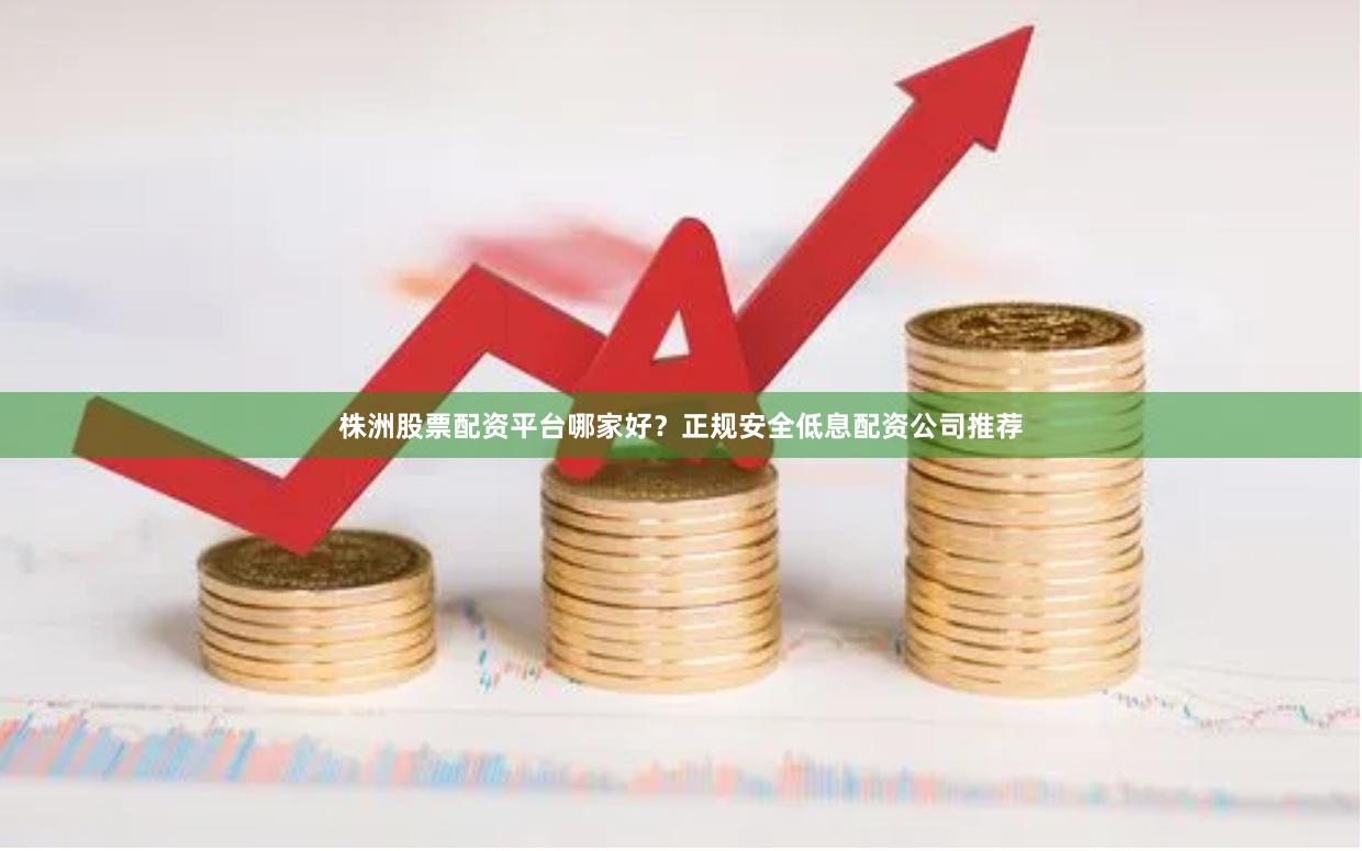 株洲股票配资平台哪家好？正规安全低息配资公司推荐