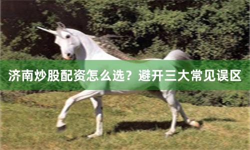 济南炒股配资怎么选？避开三大常见误区
